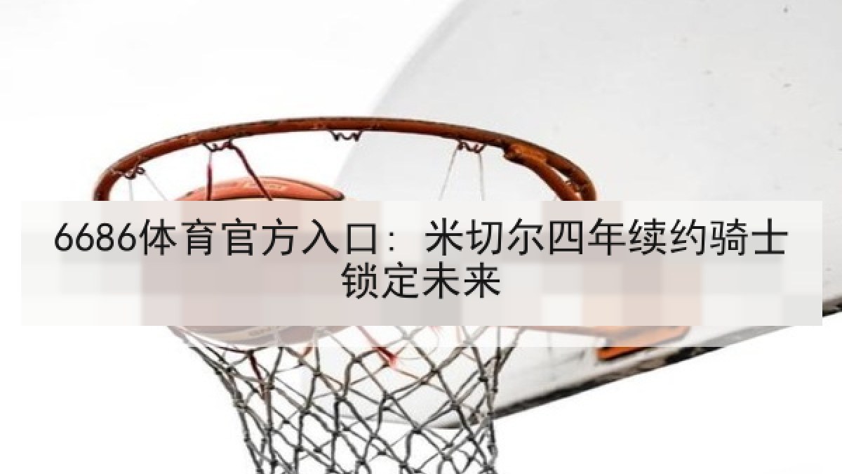 6686体育官方入口: 米切尔四年续约骑士锁定未来