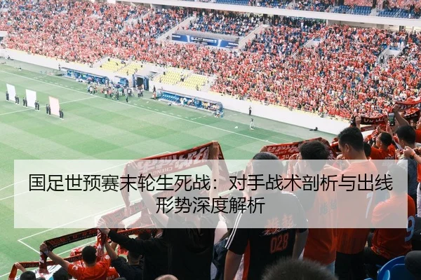 国足世预赛末轮生死战：对手战术剖析与出线形势深度解析