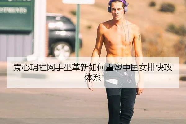 袁心玥拦网手型革新如何重塑中国女排快攻体系