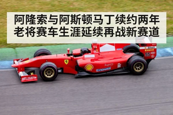 阿隆索与阿斯顿马丁续约两年老将赛车生涯延续再战新赛道