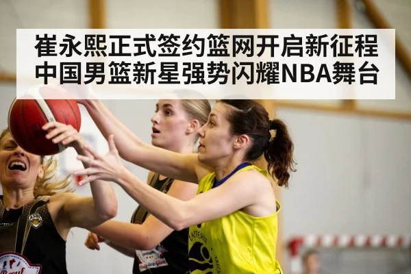 崔永熙正式签约篮网开启新征程中国男篮新星强势闪耀NBA舞台
